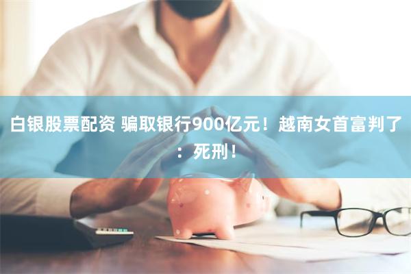 白银股票配资 骗取银行900亿元！越南女首富判了：死刑！