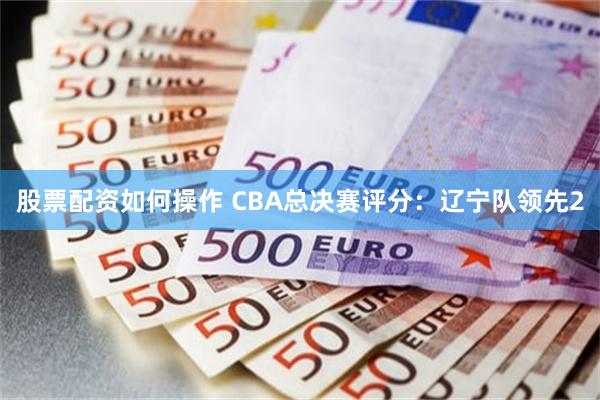 股票配资如何操作 CBA总决赛评分：辽宁队领先2