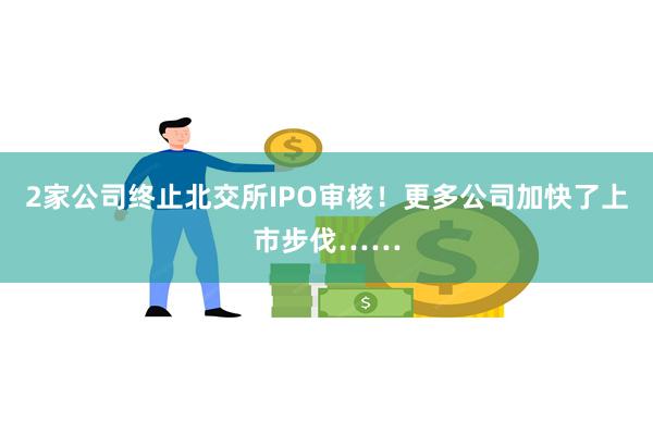 2家公司终止北交所IPO审核！更多公司加快了上市步伐……