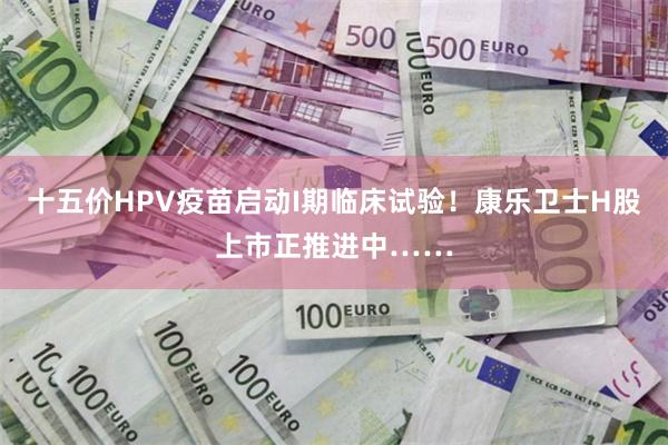 十五价HPV疫苗启动I期临床试验！康乐卫士H股上市正推进中……