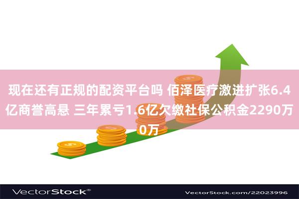 现在还有正规的配资平台吗 佰泽医疗激进扩张6.4亿商誉高悬 三年累亏1.6亿欠缴社保公积金2290万