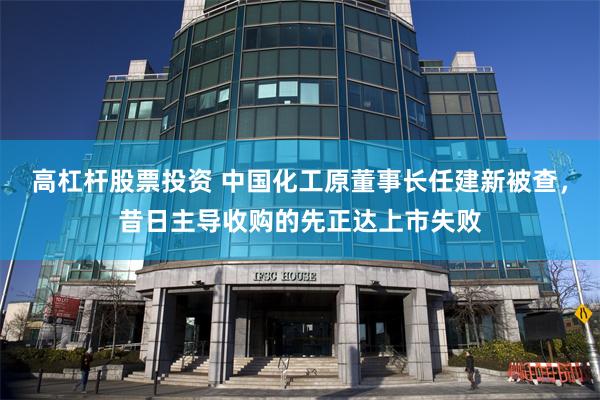 高杠杆股票投资 中国化工原董事长任建新被查，昔日主导收购的先正达上市失败