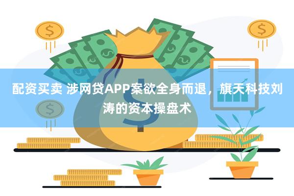 配资买卖 涉网贷APP案欲全身而退，旗天科技刘涛的资本操盘术