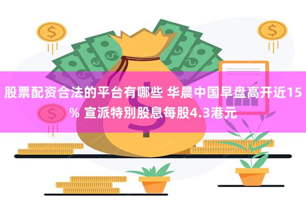 股票配资合法的平台有哪些 华晨中国早盘高开近15% 宣派特別股息每股4.3港元