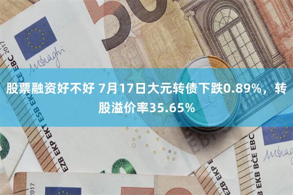 股票融资好不好 7月17日大元转债下跌0.89%，转股溢价率35.65%