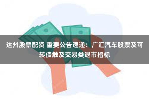 达州股票配资 重要公告速递：广汇汽车股票及可转债触及交易类退市指标