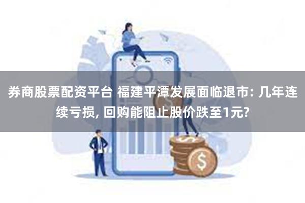 券商股票配资平台 福建平潭发展面临退市: 几年连续亏损, 回购能阻止股价跌至1元?