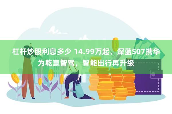 杠杆炒股利息多少 14.99万起，深蓝S07携华为乾崑智驾，智能出行再升级