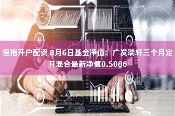 恒指开户配资 8月6日基金净值：广发瑞轩三个月定开混合最新净值0.5086