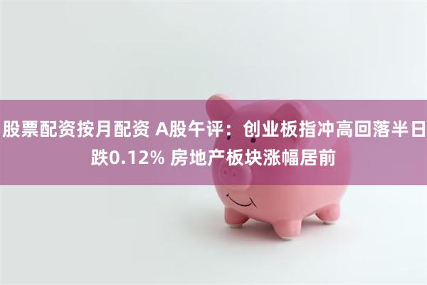 股票配资按月配资 A股午评：创业板指冲高回落半日跌0.12% 房地产板块涨幅居前