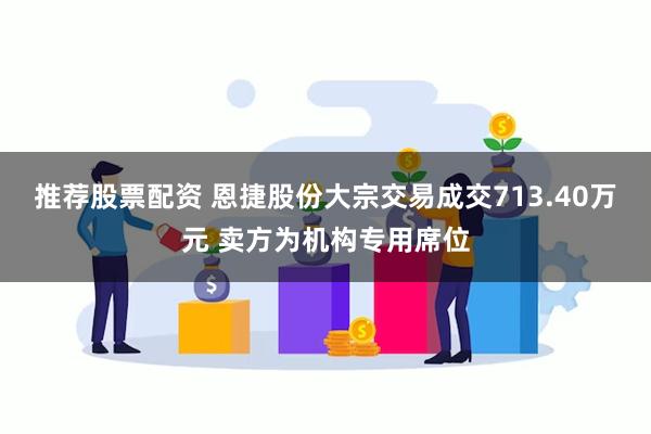 推荐股票配资 恩捷股份大宗交易成交713.40万元 卖方为机构专用席位