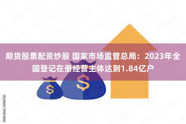 期货股票配资炒股 国家市场监管总局：2023年全国登记在册经营主体达到1.84亿户