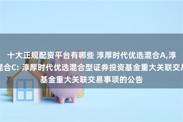 十大正规配资平台有哪些 淳厚时代优选混合A,淳厚时代优选混合C: 淳厚时代优选混合型证券投资基金重大关联交易事项的公告