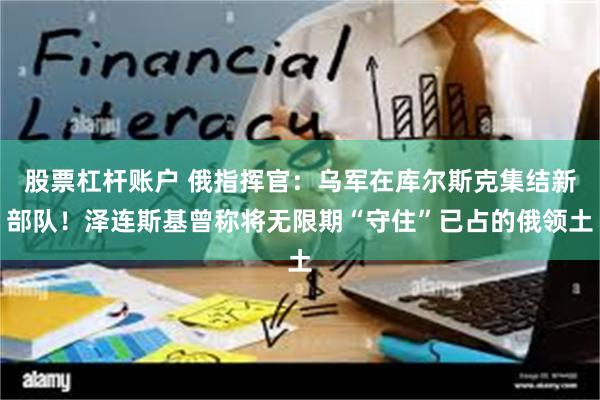 股票杠杆账户 俄指挥官：乌军在库尔斯克集结新部队！泽连斯基曾称将无限期“守住”已占的俄领土