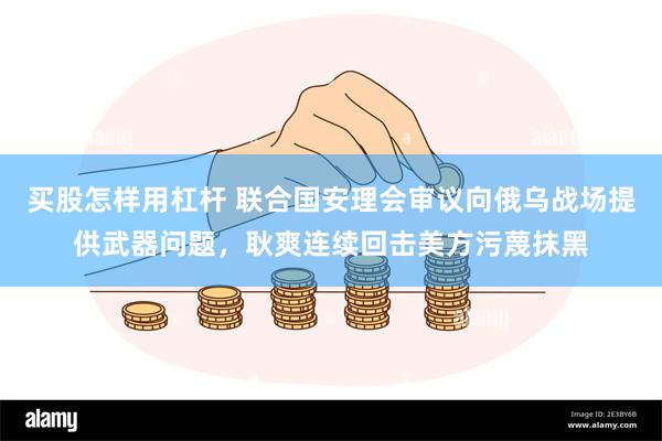 买股怎样用杠杆 联合国安理会审议向俄乌战场提供武器问题，耿爽连续回击美方污蔑抹黑