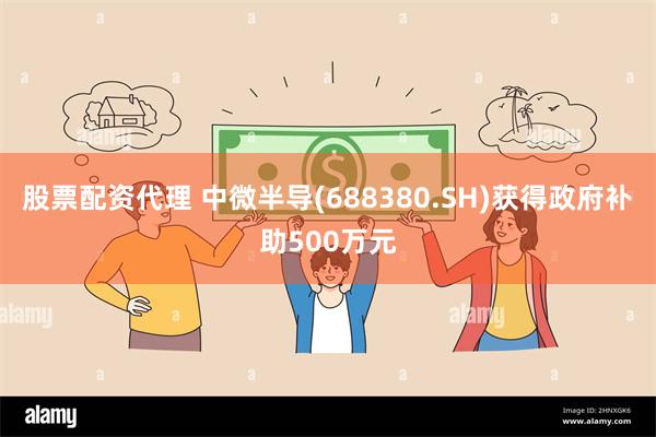 股票配资代理 中微半导(688380.SH)获得政府补助500万元