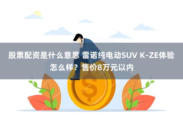 股票配资是什么意思 雷诺纯电动SUV K-ZE体验怎么样？售价8万元以内