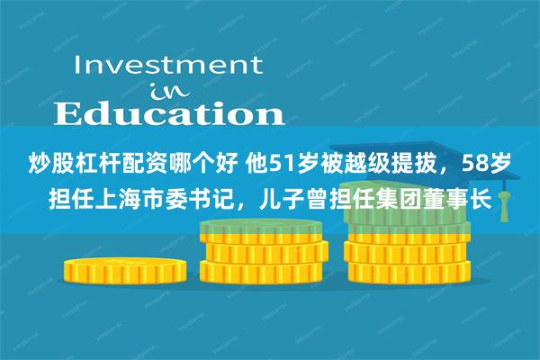 炒股杠杆配资哪个好 他51岁被越级提拔，58岁担任上海市委书记，儿子曾担任集团董事长