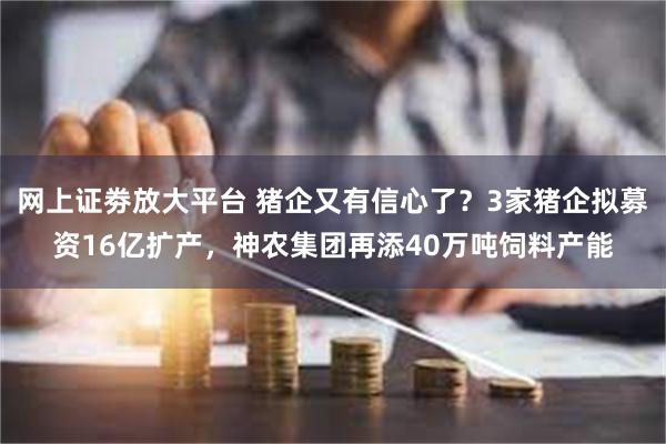 网上证劵放大平台 猪企又有信心了？3家猪企拟募资16亿扩产，神农集团再添40万吨饲料产能