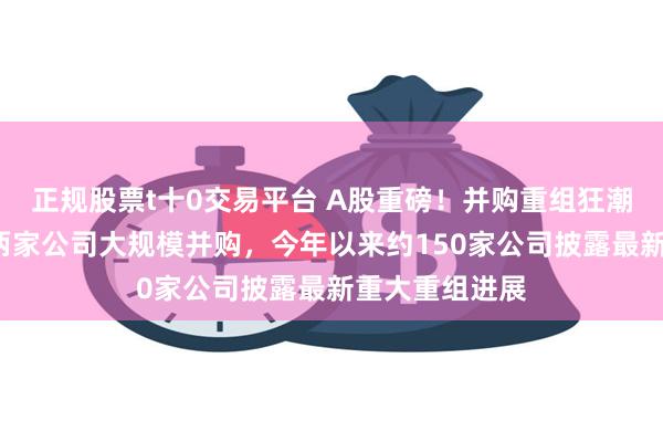 正规股票t十0交易平台 A股重磅！并购重组狂潮来袭，1天内两家公司大规模并购，今年以来约150家公司披露最新重大重组进展