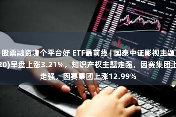 股票融资哪个平台好 ETF最前线 | 国泰中证影视主题ETF(516620)早盘上涨3.21%，知识产权主题走强，因赛集团上涨12.99%