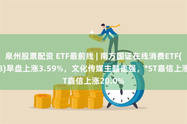 泉州股票配资 ETF最前线 | 南方国证在线消费ETF(159728)早盘上涨3.59%，文化传媒主题走强，*ST嘉信上涨20.0%