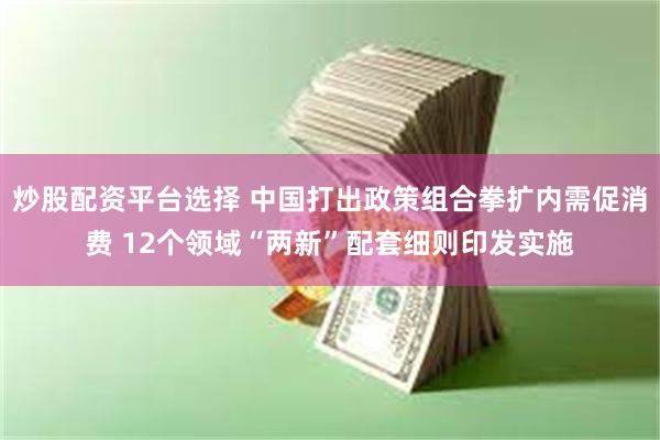 炒股配资平台选择 中国打出政策组合拳扩内需促消费 12个领域“两新”配套细则印发实施