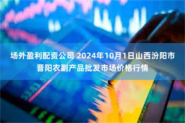 场外盈利配资公司 2024年10月1日山西汾阳市晋阳农副产品批发市场价格行情