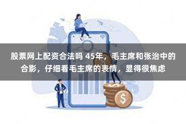 股票网上配资合法吗 45年，毛主席和张治中的合影，仔细看毛主席的表情，显得很焦虑