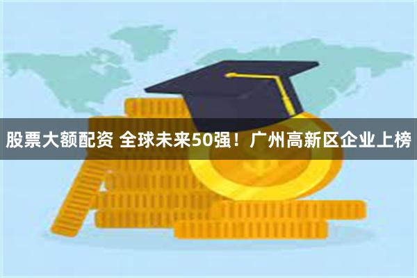 股票大额配资 全球未来50强！广州高新区企业上榜