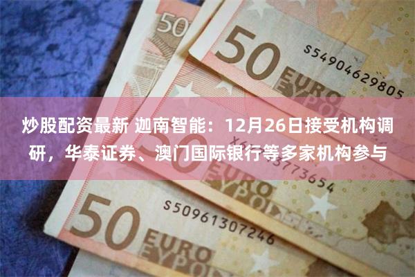 炒股配资最新 迦南智能：12月26日接受机构调研，华泰证券、澳门国际银行等多家机构参与