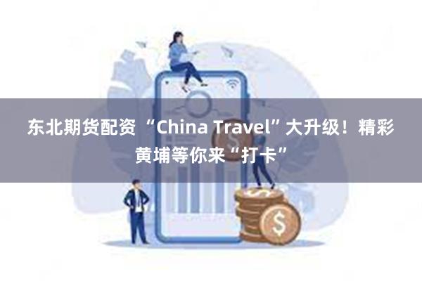 东北期货配资 “China Travel”大升级！精彩黄埔等你来“打卡”