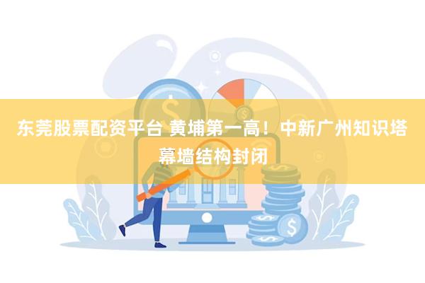 东莞股票配资平台 黄埔第一高！中新广州知识塔幕墙结构封闭