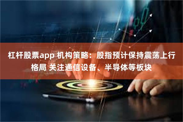 杠杆股票app 机构策略：股指预计保持震荡上行格局 关注通信设备、半导体等板块