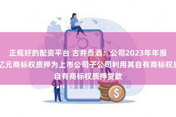 正规好的配资平台 古井贡酒：公司2023年年报中0.54亿元商标权质押为上市公司子公司利用其自有商标权质押贷款