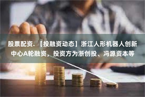 股票配资. 【投融资动态】浙江人形机器人创新中心A轮融资，投资方为浙创投、冯源资本等