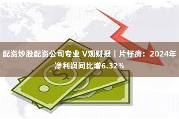 配资炒股配资公司专业 V观财报｜片仔癀：2024年净利润同比增6.32%