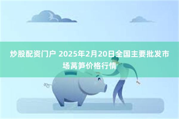 炒股配资门户 2025年2月20日全国主要批发市场莴笋价格行情