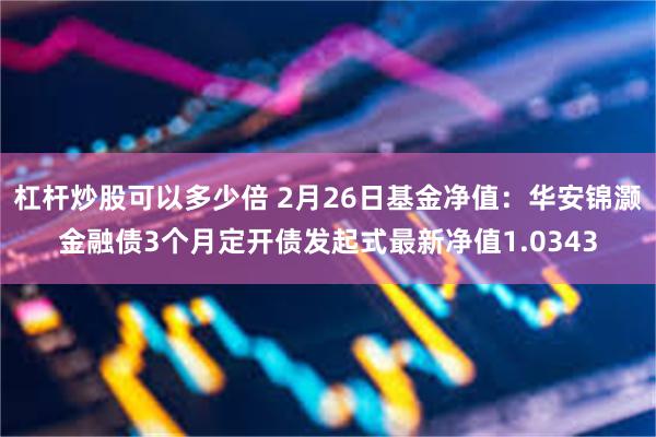 杠杆炒股可以多少倍 2月26日基金净值：华安锦灏金融债3个月定开债发起式最新净值1.0343