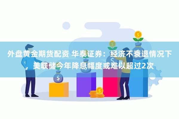 外盘黄金期货配资 华泰证券：经济不衰退情况下，美联储今年降息幅度或难以超过2次