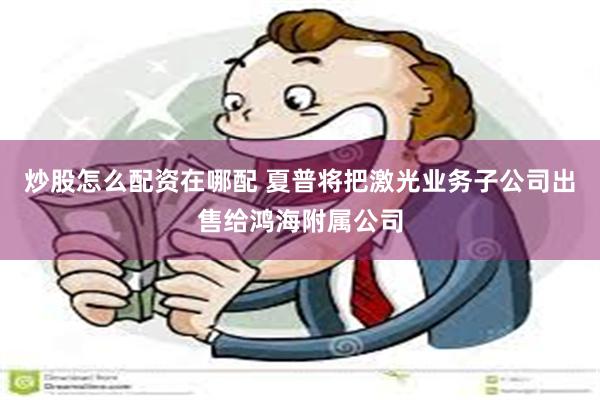 炒股怎么配资在哪配 夏普将把激光业务子公司出售给鸿海附属公司
